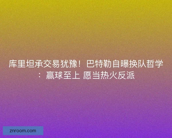 库里坦承交易犹豫！巴特勒自曝换队哲学：赢球至上 愿当热火反派