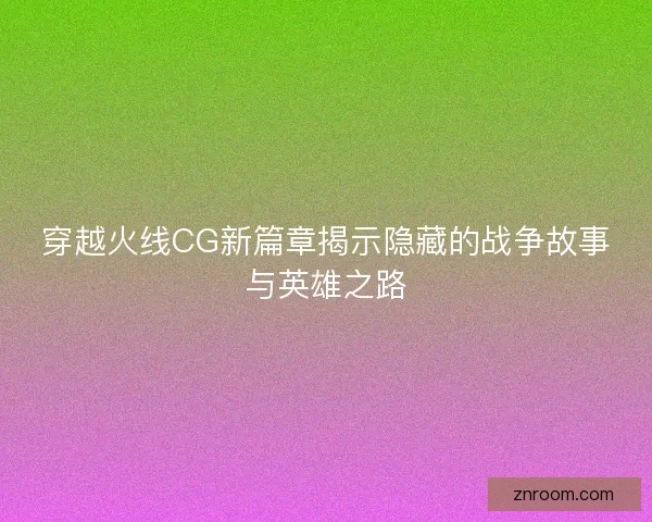 穿越火线CG新篇章揭示隐藏的战争故事与英雄之路