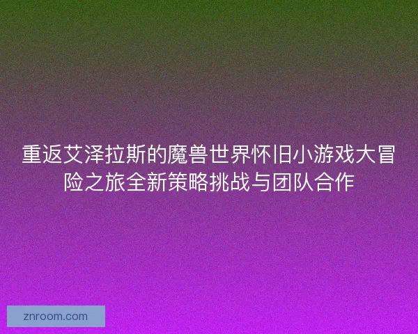 重返艾泽拉斯的魔兽世界怀旧小游戏大冒险之旅全新策略挑战与团队合作