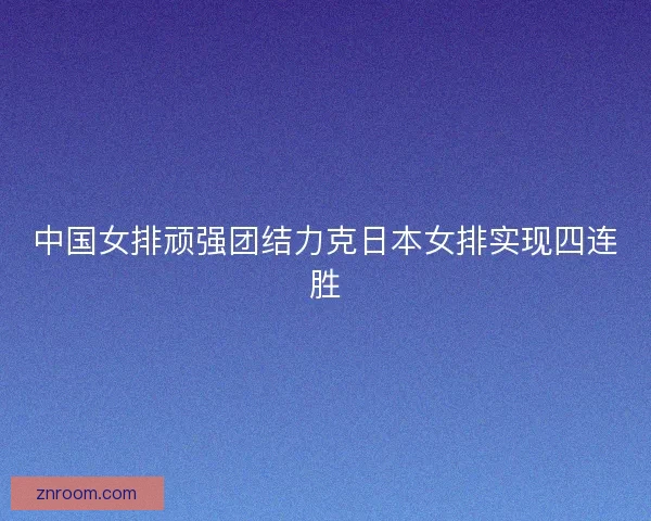中国女排顽强团结力克日本女排实现四连胜