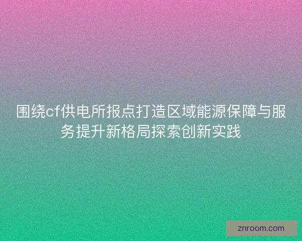围绕cf供电所报点打造区域能源保障与服务提升新格局探索创新实践