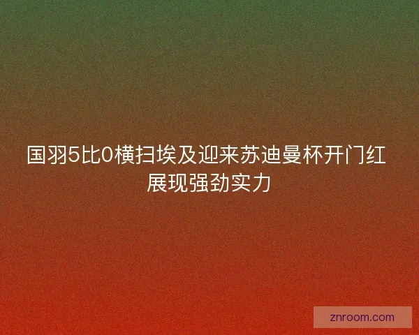 国羽5比0横扫埃及迎来苏迪曼杯开门红 展现强劲实力