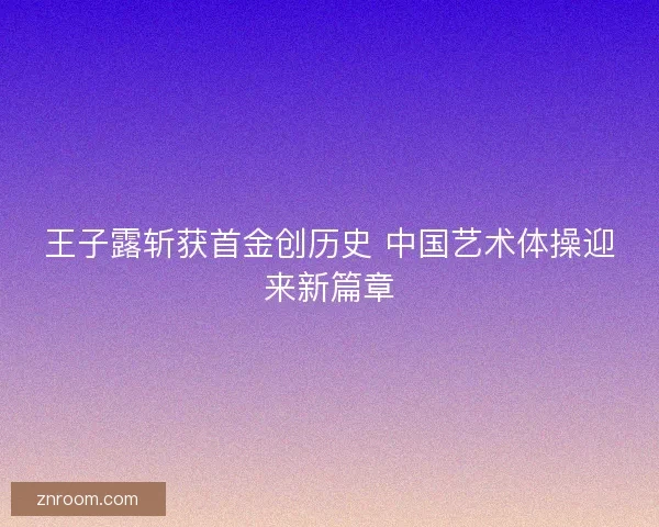 王子露斩获首金创历史 中国艺术体操迎来新篇章
