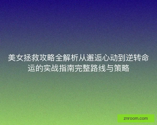 美女拯救攻略全解析从邂逅心动到逆转命运的实战指南完整路线与策略