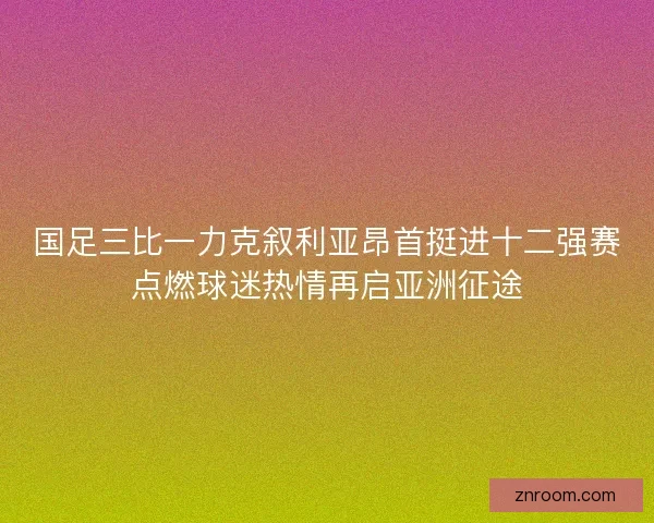 国足三比一力克叙利亚昂首挺进十二强赛点燃球迷热情再启亚洲征途