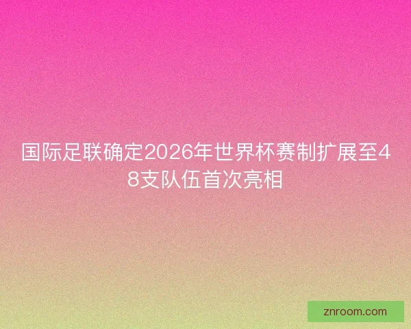 国际足联确定2026年世界杯赛制扩展至48支队伍首次亮相