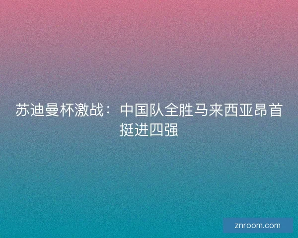 苏迪曼杯激战：中国队全胜马来西亚昂首挺进四强