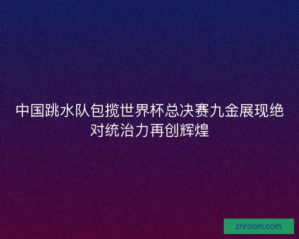 中国跳水队包揽世界杯总决赛九金展现绝对统治力再创辉煌