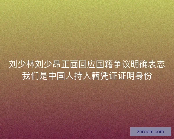 刘少林刘少昂正面回应国籍争议明确表态我们是中国人持入籍凭证证明身份