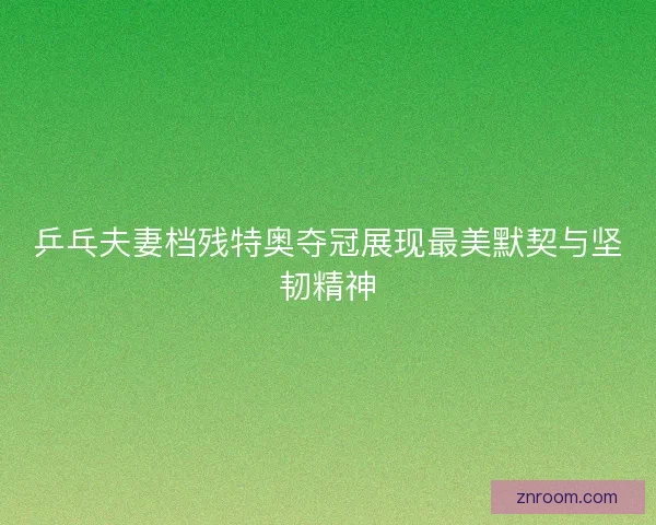 乒乓夫妻档残特奥夺冠展现最美默契与坚韧精神